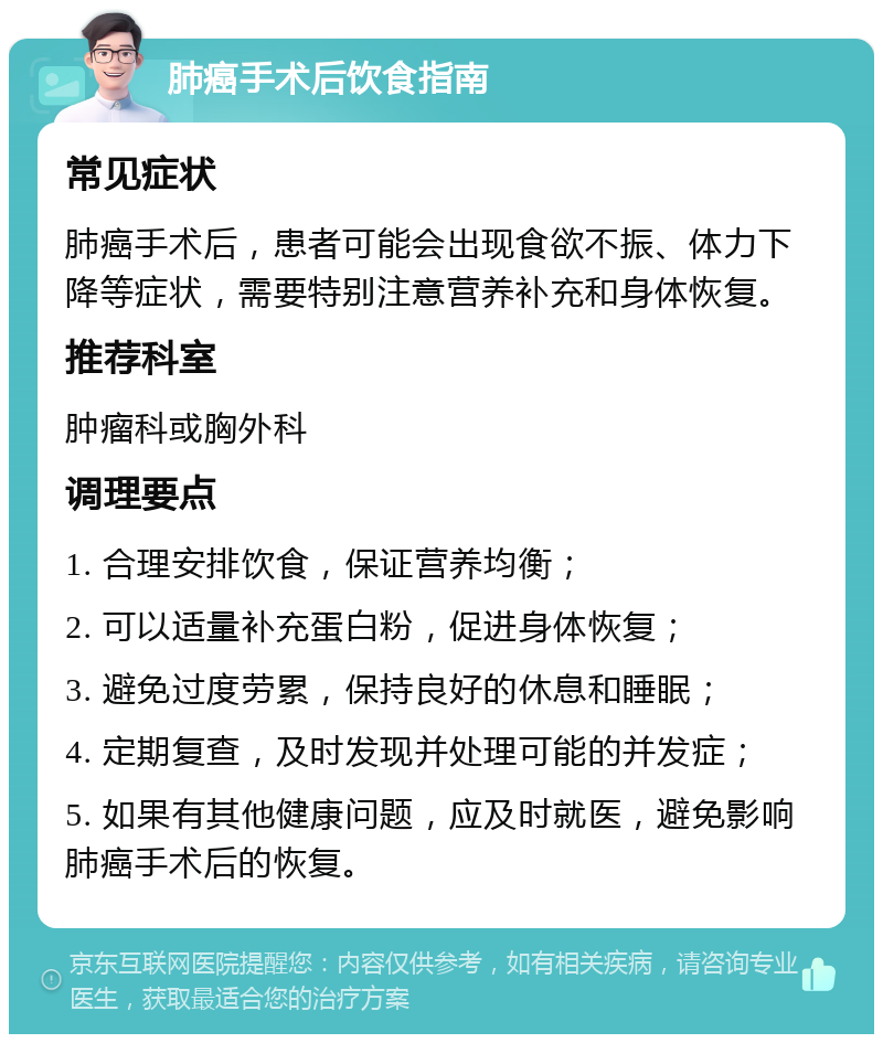 肺癌手术后饮食指南 常见症状 肺癌手术后，患者可能会出现食欲不振、体力下降等症状，需要特别注意营养补充和身体恢复。 推荐科室 肿瘤科或胸外科 调理要点 1. 合理安排饮食，保证营养均衡； 2. 可以适量补充蛋白粉，促进身体恢复； 3. 避免过度劳累，保持良好的休息和睡眠； 4. 定期复查，及时发现并处理可能的并发症； 5. 如果有其他健康问题，应及时就医，避免影响肺癌手术后的恢复。