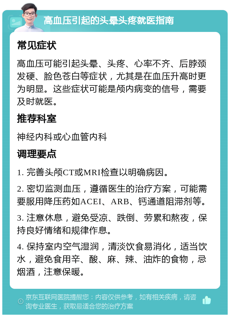 高血压引起的头晕头疼就医指南 常见症状 高血压可能引起头晕、头疼、心率不齐、后脖颈发硬、脸色苍白等症状，尤其是在血压升高时更为明显。这些症状可能是颅内病变的信号，需要及时就医。 推荐科室 神经内科或心血管内科 调理要点 1. 完善头颅CT或MRI检查以明确病因。 2. 密切监测血压，遵循医生的治疗方案，可能需要服用降压药如ACEI、ARB、钙通道阻滞剂等。 3. 注意休息，避免受凉、跌倒、劳累和熬夜，保持良好情绪和规律作息。 4. 保持室内空气湿润，清淡饮食易消化，适当饮水，避免食用辛、酸、麻、辣、油炸的食物，忌烟酒，注意保暖。