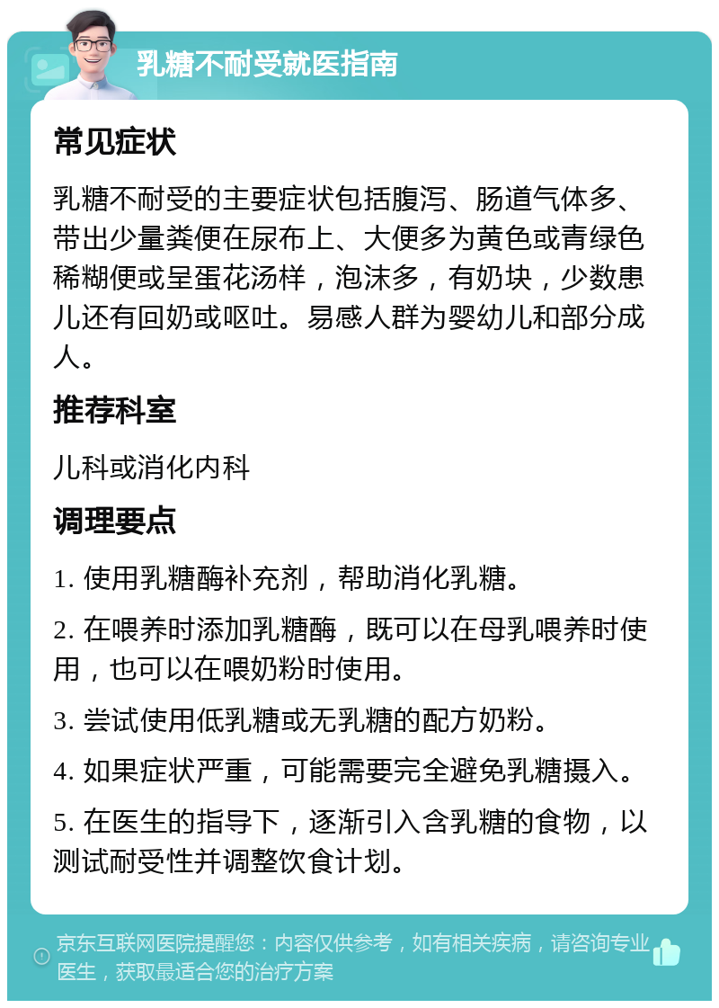 乳糖不耐受就医指南 常见症状 乳糖不耐受的主要症状包括腹泻、肠道气体多、带出少量粪便在尿布上、大便多为黄色或青绿色稀糊便或呈蛋花汤样，泡沫多，有奶块，少数患儿还有回奶或呕吐。易感人群为婴幼儿和部分成人。 推荐科室 儿科或消化内科 调理要点 1. 使用乳糖酶补充剂，帮助消化乳糖。 2. 在喂养时添加乳糖酶，既可以在母乳喂养时使用，也可以在喂奶粉时使用。 3. 尝试使用低乳糖或无乳糖的配方奶粉。 4. 如果症状严重，可能需要完全避免乳糖摄入。 5. 在医生的指导下，逐渐引入含乳糖的食物，以测试耐受性并调整饮食计划。