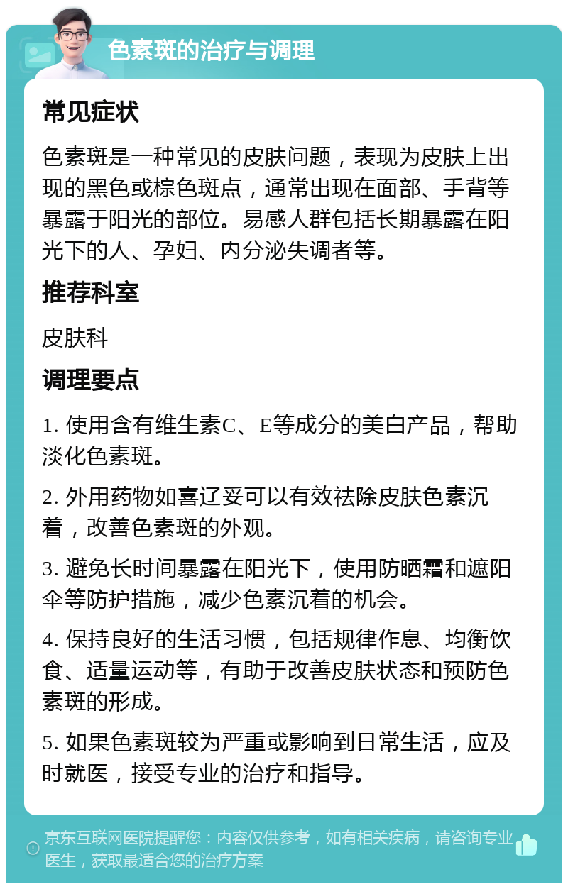 色素斑的治疗与调理 常见症状 色素斑是一种常见的皮肤问题，表现为皮肤上出现的黑色或棕色斑点，通常出现在面部、手背等暴露于阳光的部位。易感人群包括长期暴露在阳光下的人、孕妇、内分泌失调者等。 推荐科室 皮肤科 调理要点 1. 使用含有维生素C、E等成分的美白产品，帮助淡化色素斑。 2. 外用药物如喜辽妥可以有效祛除皮肤色素沉着，改善色素斑的外观。 3. 避免长时间暴露在阳光下，使用防晒霜和遮阳伞等防护措施，减少色素沉着的机会。 4. 保持良好的生活习惯，包括规律作息、均衡饮食、适量运动等，有助于改善皮肤状态和预防色素斑的形成。 5. 如果色素斑较为严重或影响到日常生活，应及时就医，接受专业的治疗和指导。