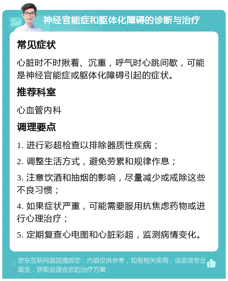 神经官能症和躯体化障碍的诊断与治疗 常见症状 心脏时不时揪着、沉重，呼气时心跳间歇，可能是神经官能症或躯体化障碍引起的症状。 推荐科室 心血管内科 调理要点 1. 进行彩超检查以排除器质性疾病； 2. 调整生活方式，避免劳累和规律作息； 3. 注意饮酒和抽烟的影响，尽量减少或戒除这些不良习惯； 4. 如果症状严重，可能需要服用抗焦虑药物或进行心理治疗； 5. 定期复查心电图和心脏彩超，监测病情变化。