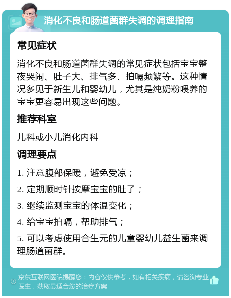 消化不良和肠道菌群失调的调理指南 常见症状 消化不良和肠道菌群失调的常见症状包括宝宝整夜哭闹、肚子大、排气多、拍嗝频繁等。这种情况多见于新生儿和婴幼儿，尤其是纯奶粉喂养的宝宝更容易出现这些问题。 推荐科室 儿科或小儿消化内科 调理要点 1. 注意腹部保暖，避免受凉； 2. 定期顺时针按摩宝宝的肚子； 3. 继续监测宝宝的体温变化； 4. 给宝宝拍嗝，帮助排气； 5. 可以考虑使用合生元的儿童婴幼儿益生菌来调理肠道菌群。