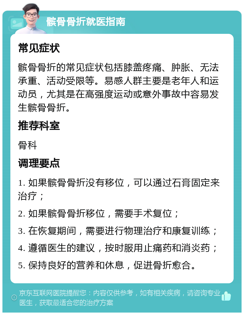 髌骨骨折就医指南 常见症状 髌骨骨折的常见症状包括膝盖疼痛、肿胀、无法承重、活动受限等。易感人群主要是老年人和运动员，尤其是在高强度运动或意外事故中容易发生髌骨骨折。 推荐科室 骨科 调理要点 1. 如果髌骨骨折没有移位，可以通过石膏固定来治疗； 2. 如果髌骨骨折移位，需要手术复位； 3. 在恢复期间，需要进行物理治疗和康复训练； 4. 遵循医生的建议，按时服用止痛药和消炎药； 5. 保持良好的营养和休息，促进骨折愈合。