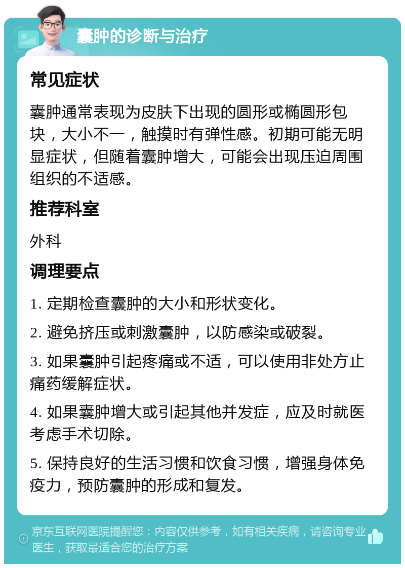 囊肿的诊断与治疗 常见症状 囊肿通常表现为皮肤下出现的圆形或椭圆形包块，大小不一，触摸时有弹性感。初期可能无明显症状，但随着囊肿增大，可能会出现压迫周围组织的不适感。 推荐科室 外科 调理要点 1. 定期检查囊肿的大小和形状变化。 2. 避免挤压或刺激囊肿，以防感染或破裂。 3. 如果囊肿引起疼痛或不适，可以使用非处方止痛药缓解症状。 4. 如果囊肿增大或引起其他并发症，应及时就医考虑手术切除。 5. 保持良好的生活习惯和饮食习惯，增强身体免疫力，预防囊肿的形成和复发。