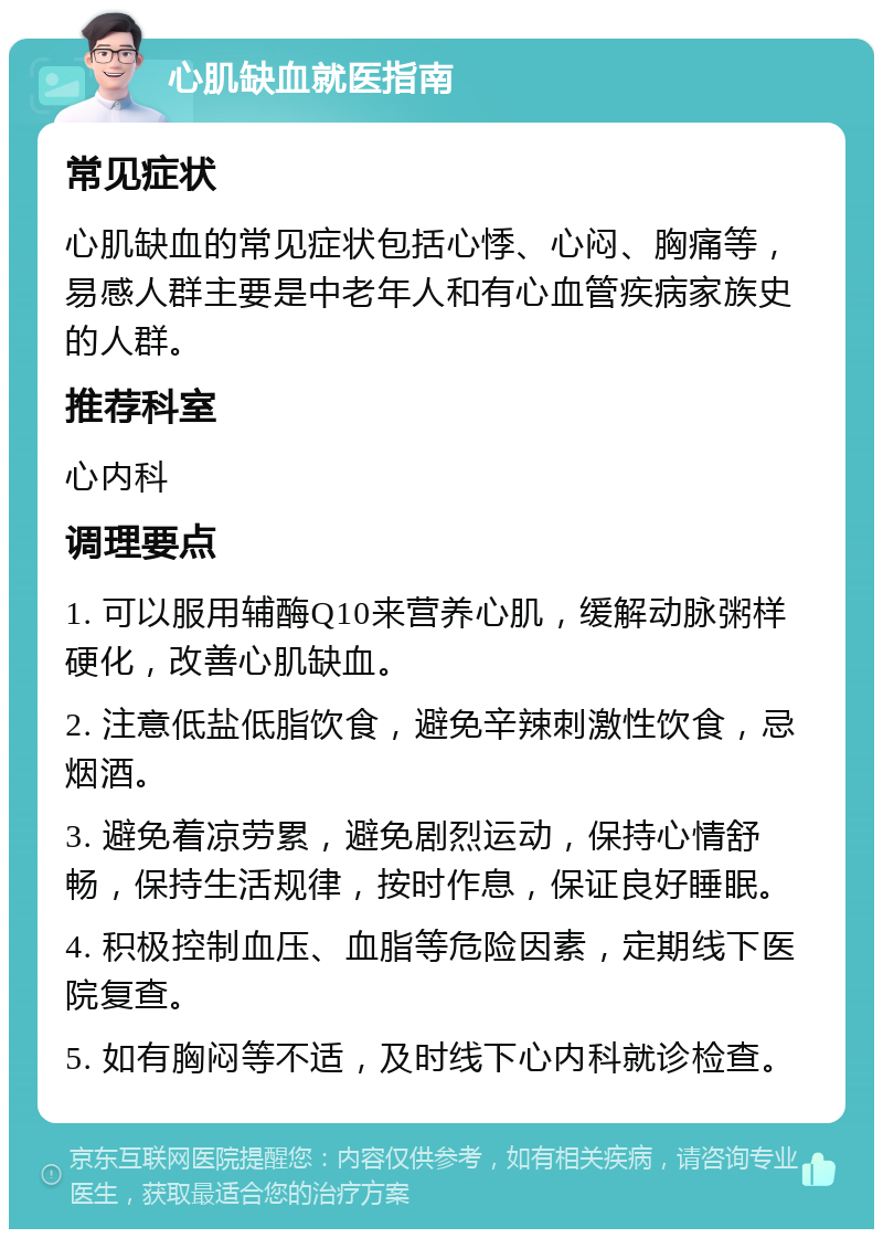 心肌缺血就医指南 常见症状 心肌缺血的常见症状包括心悸、心闷、胸痛等，易感人群主要是中老年人和有心血管疾病家族史的人群。 推荐科室 心内科 调理要点 1. 可以服用辅酶Q10来营养心肌，缓解动脉粥样硬化，改善心肌缺血。 2. 注意低盐低脂饮食，避免辛辣刺激性饮食，忌烟酒。 3. 避免着凉劳累，避免剧烈运动，保持心情舒畅，保持生活规律，按时作息，保证良好睡眠。 4. 积极控制血压、血脂等危险因素，定期线下医院复查。 5. 如有胸闷等不适，及时线下心内科就诊检查。