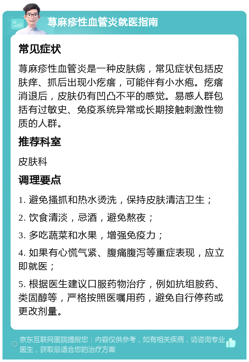 荨麻疹性血管炎就医指南 常见症状 荨麻疹性血管炎是一种皮肤病，常见症状包括皮肤痒、抓后出现小疙瘩，可能伴有小水疱。疙瘩消退后，皮肤仍有凹凸不平的感觉。易感人群包括有过敏史、免疫系统异常或长期接触刺激性物质的人群。 推荐科室 皮肤科 调理要点 1. 避免搔抓和热水烫洗，保持皮肤清洁卫生； 2. 饮食清淡，忌酒，避免熬夜； 3. 多吃蔬菜和水果，增强免疫力； 4. 如果有心慌气紧、腹痛腹泻等重症表现，应立即就医； 5. 根据医生建议口服药物治疗，例如抗组胺药、类固醇等，严格按照医嘱用药，避免自行停药或更改剂量。