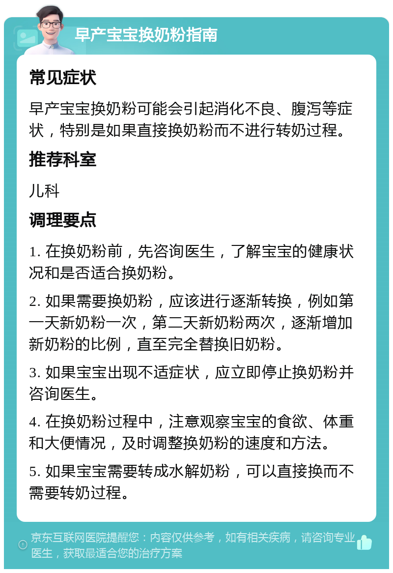 早产宝宝换奶粉指南 常见症状 早产宝宝换奶粉可能会引起消化不良、腹泻等症状，特别是如果直接换奶粉而不进行转奶过程。 推荐科室 儿科 调理要点 1. 在换奶粉前，先咨询医生，了解宝宝的健康状况和是否适合换奶粉。 2. 如果需要换奶粉，应该进行逐渐转换，例如第一天新奶粉一次，第二天新奶粉两次，逐渐增加新奶粉的比例，直至完全替换旧奶粉。 3. 如果宝宝出现不适症状，应立即停止换奶粉并咨询医生。 4. 在换奶粉过程中，注意观察宝宝的食欲、体重和大便情况，及时调整换奶粉的速度和方法。 5. 如果宝宝需要转成水解奶粉，可以直接换而不需要转奶过程。