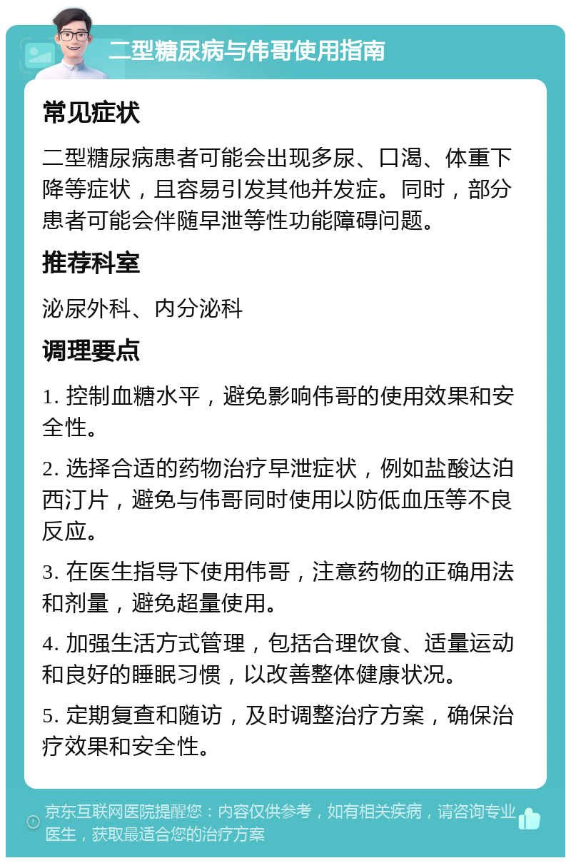 二型糖尿病与伟哥使用指南 常见症状 二型糖尿病患者可能会出现多尿、口渴、体重下降等症状，且容易引发其他并发症。同时，部分患者可能会伴随早泄等性功能障碍问题。 推荐科室 泌尿外科、内分泌科 调理要点 1. 控制血糖水平，避免影响伟哥的使用效果和安全性。 2. 选择合适的药物治疗早泄症状，例如盐酸达泊西汀片，避免与伟哥同时使用以防低血压等不良反应。 3. 在医生指导下使用伟哥，注意药物的正确用法和剂量，避免超量使用。 4. 加强生活方式管理，包括合理饮食、适量运动和良好的睡眠习惯，以改善整体健康状况。 5. 定期复查和随访，及时调整治疗方案，确保治疗效果和安全性。