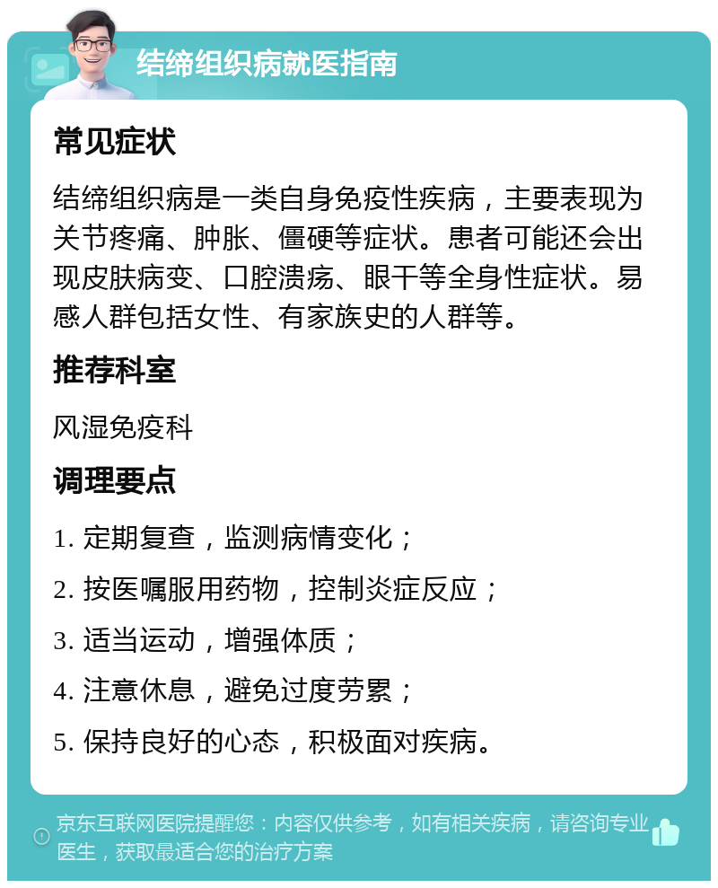 结缔组织病就医指南 常见症状 结缔组织病是一类自身免疫性疾病，主要表现为关节疼痛、肿胀、僵硬等症状。患者可能还会出现皮肤病变、口腔溃疡、眼干等全身性症状。易感人群包括女性、有家族史的人群等。 推荐科室 风湿免疫科 调理要点 1. 定期复查，监测病情变化； 2. 按医嘱服用药物，控制炎症反应； 3. 适当运动，增强体质； 4. 注意休息，避免过度劳累； 5. 保持良好的心态，积极面对疾病。