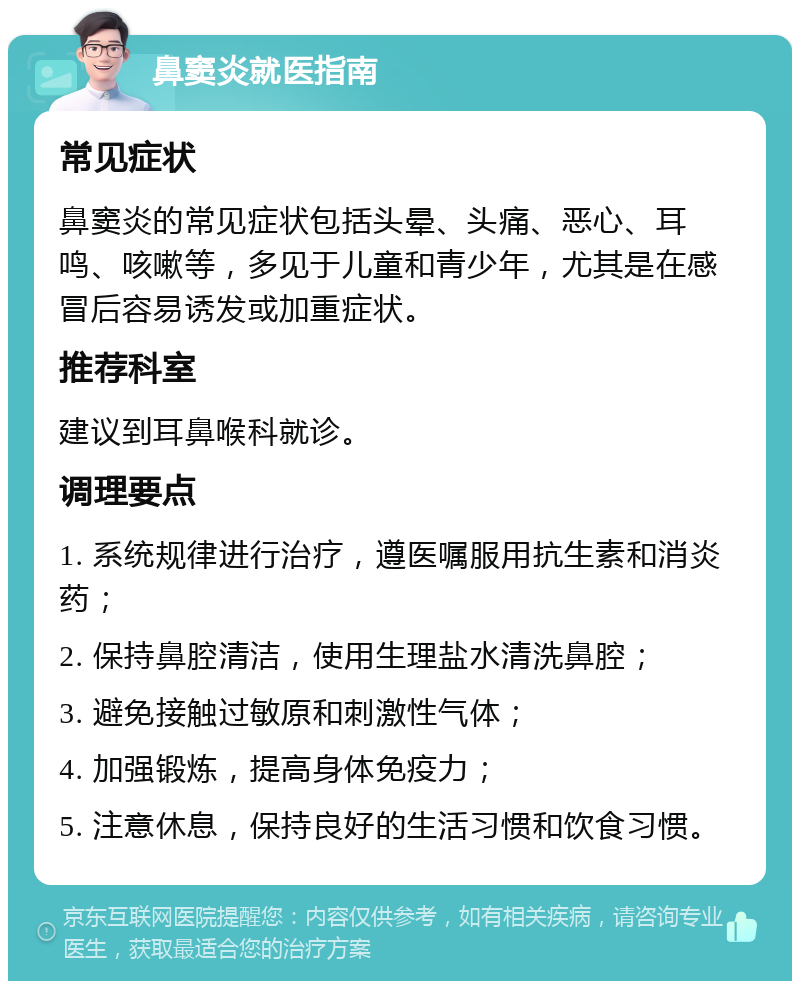 鼻窦炎就医指南 常见症状 鼻窦炎的常见症状包括头晕、头痛、恶心、耳鸣、咳嗽等，多见于儿童和青少年，尤其是在感冒后容易诱发或加重症状。 推荐科室 建议到耳鼻喉科就诊。 调理要点 1. 系统规律进行治疗，遵医嘱服用抗生素和消炎药； 2. 保持鼻腔清洁，使用生理盐水清洗鼻腔； 3. 避免接触过敏原和刺激性气体； 4. 加强锻炼，提高身体免疫力； 5. 注意休息，保持良好的生活习惯和饮食习惯。