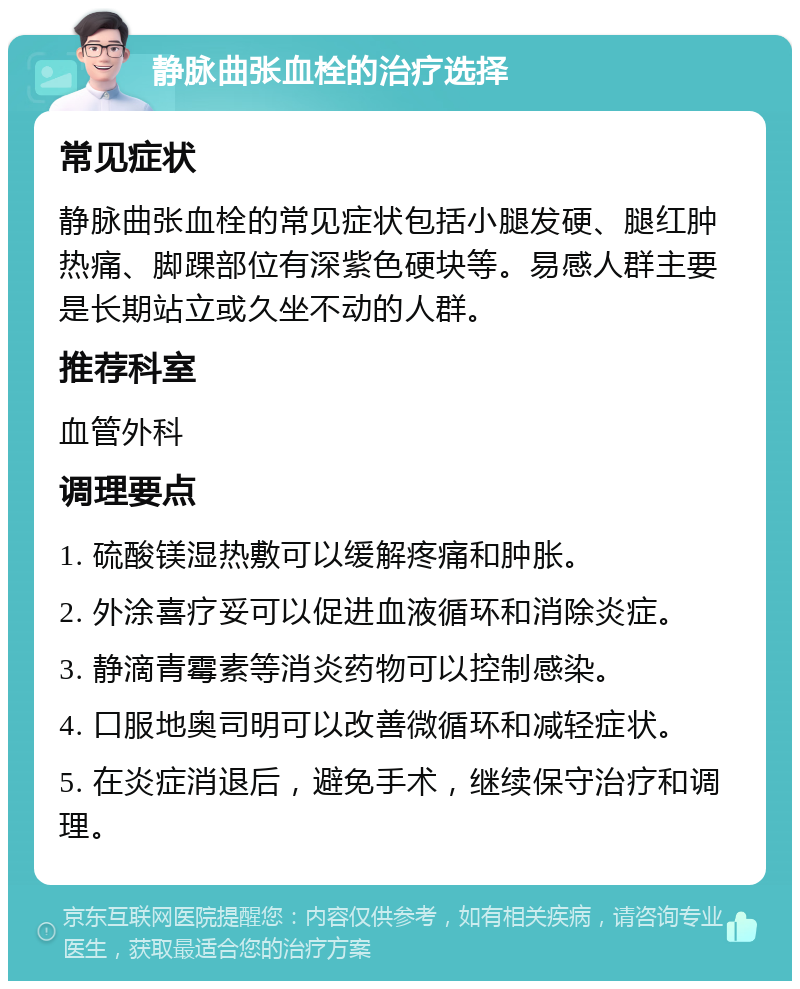 静脉曲张血栓的治疗选择 常见症状 静脉曲张血栓的常见症状包括小腿发硬、腿红肿热痛、脚踝部位有深紫色硬块等。易感人群主要是长期站立或久坐不动的人群。 推荐科室 血管外科 调理要点 1. 硫酸镁湿热敷可以缓解疼痛和肿胀。 2. 外涂喜疗妥可以促进血液循环和消除炎症。 3. 静滴青霉素等消炎药物可以控制感染。 4. 口服地奥司明可以改善微循环和减轻症状。 5. 在炎症消退后，避免手术，继续保守治疗和调理。