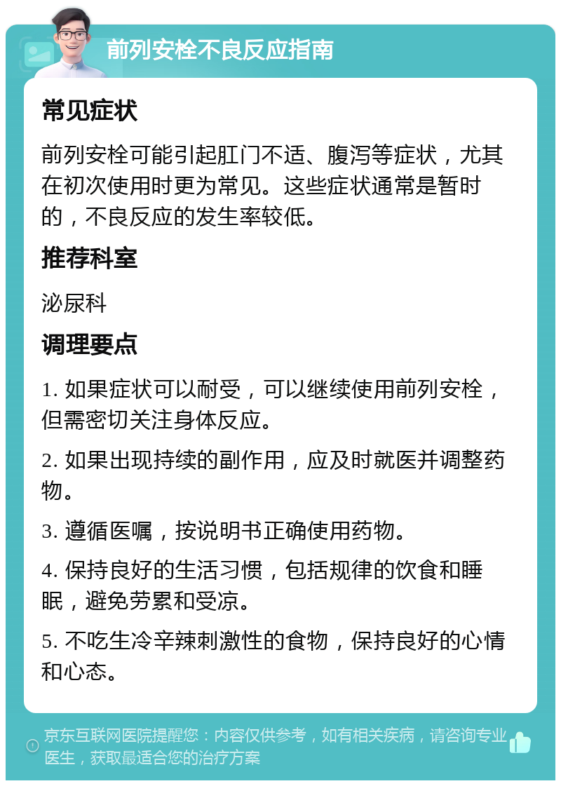 前列安栓不良反应指南 常见症状 前列安栓可能引起肛门不适、腹泻等症状，尤其在初次使用时更为常见。这些症状通常是暂时的，不良反应的发生率较低。 推荐科室 泌尿科 调理要点 1. 如果症状可以耐受，可以继续使用前列安栓，但需密切关注身体反应。 2. 如果出现持续的副作用，应及时就医并调整药物。 3. 遵循医嘱，按说明书正确使用药物。 4. 保持良好的生活习惯，包括规律的饮食和睡眠，避免劳累和受凉。 5. 不吃生冷辛辣刺激性的食物，保持良好的心情和心态。