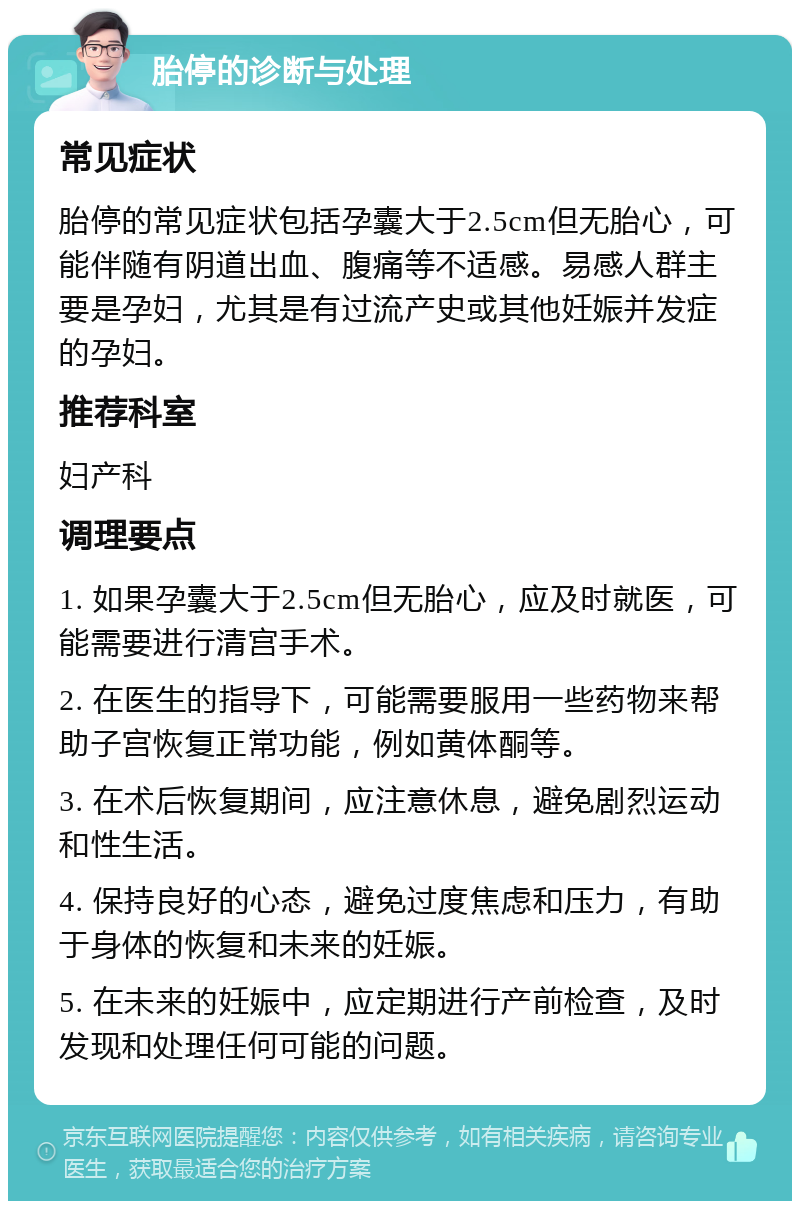 胎停的诊断与处理 常见症状 胎停的常见症状包括孕囊大于2.5cm但无胎心，可能伴随有阴道出血、腹痛等不适感。易感人群主要是孕妇，尤其是有过流产史或其他妊娠并发症的孕妇。 推荐科室 妇产科 调理要点 1. 如果孕囊大于2.5cm但无胎心，应及时就医，可能需要进行清宫手术。 2. 在医生的指导下，可能需要服用一些药物来帮助子宫恢复正常功能，例如黄体酮等。 3. 在术后恢复期间，应注意休息，避免剧烈运动和性生活。 4. 保持良好的心态，避免过度焦虑和压力，有助于身体的恢复和未来的妊娠。 5. 在未来的妊娠中，应定期进行产前检查，及时发现和处理任何可能的问题。