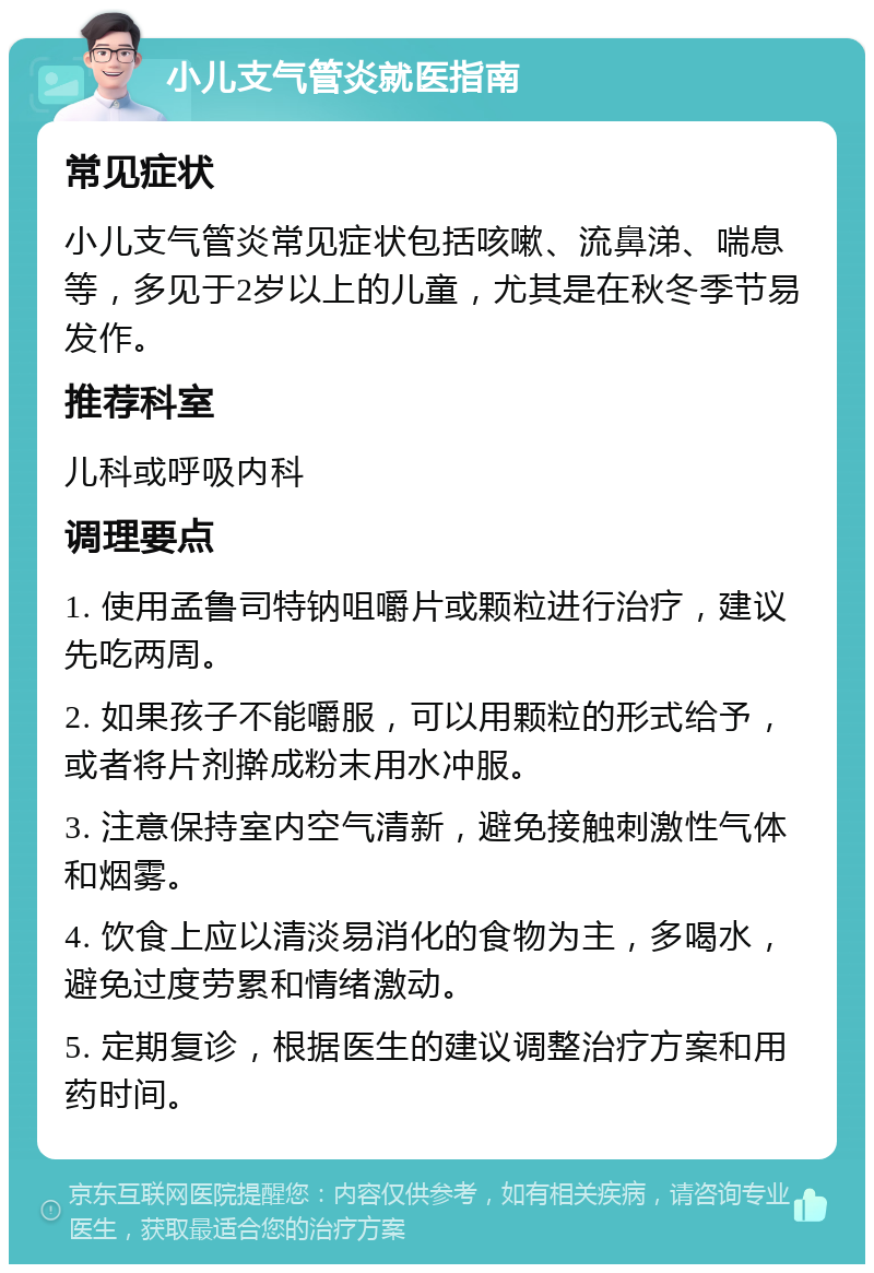 小儿支气管炎就医指南 常见症状 小儿支气管炎常见症状包括咳嗽、流鼻涕、喘息等，多见于2岁以上的儿童，尤其是在秋冬季节易发作。 推荐科室 儿科或呼吸内科 调理要点 1. 使用孟鲁司特钠咀嚼片或颗粒进行治疗，建议先吃两周。 2. 如果孩子不能嚼服，可以用颗粒的形式给予，或者将片剂擀成粉末用水冲服。 3. 注意保持室内空气清新，避免接触刺激性气体和烟雾。 4. 饮食上应以清淡易消化的食物为主，多喝水，避免过度劳累和情绪激动。 5. 定期复诊，根据医生的建议调整治疗方案和用药时间。