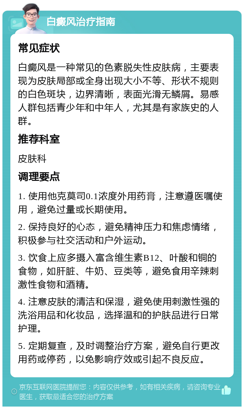 白癜风治疗指南 常见症状 白癜风是一种常见的色素脱失性皮肤病，主要表现为皮肤局部或全身出现大小不等、形状不规则的白色斑块，边界清晰，表面光滑无鳞屑。易感人群包括青少年和中年人，尤其是有家族史的人群。 推荐科室 皮肤科 调理要点 1. 使用他克莫司0.1浓度外用药膏，注意遵医嘱使用，避免过量或长期使用。 2. 保持良好的心态，避免精神压力和焦虑情绪，积极参与社交活动和户外运动。 3. 饮食上应多摄入富含维生素B12、叶酸和铜的食物，如肝脏、牛奶、豆类等，避免食用辛辣刺激性食物和酒精。 4. 注意皮肤的清洁和保湿，避免使用刺激性强的洗浴用品和化妆品，选择温和的护肤品进行日常护理。 5. 定期复查，及时调整治疗方案，避免自行更改用药或停药，以免影响疗效或引起不良反应。