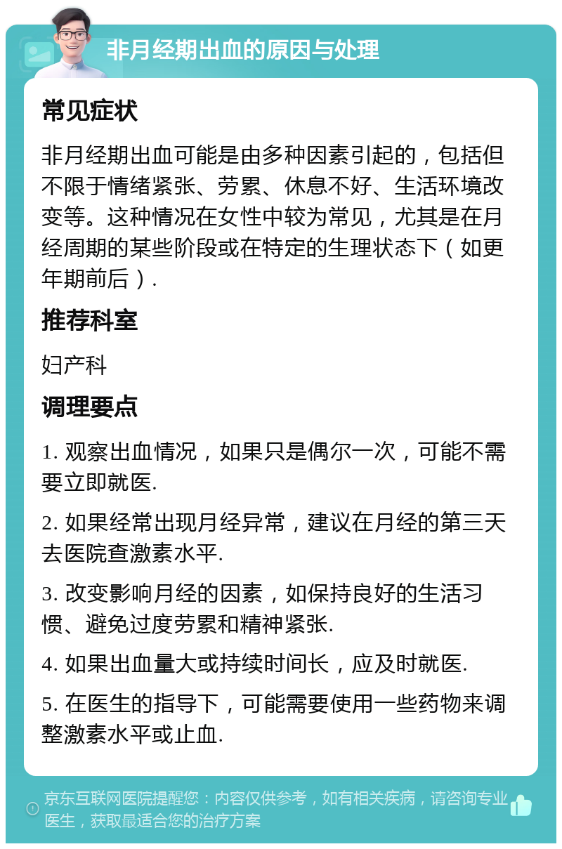 非月经期出血的原因与处理 常见症状 非月经期出血可能是由多种因素引起的，包括但不限于情绪紧张、劳累、休息不好、生活环境改变等。这种情况在女性中较为常见，尤其是在月经周期的某些阶段或在特定的生理状态下（如更年期前后）. 推荐科室 妇产科 调理要点 1. 观察出血情况，如果只是偶尔一次，可能不需要立即就医. 2. 如果经常出现月经异常，建议在月经的第三天去医院查激素水平. 3. 改变影响月经的因素，如保持良好的生活习惯、避免过度劳累和精神紧张. 4. 如果出血量大或持续时间长，应及时就医. 5. 在医生的指导下，可能需要使用一些药物来调整激素水平或止血.