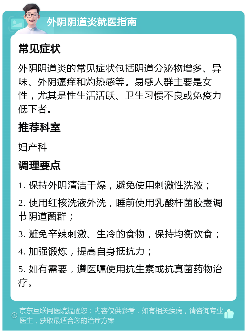 外阴阴道炎就医指南 常见症状 外阴阴道炎的常见症状包括阴道分泌物增多、异味、外阴瘙痒和灼热感等。易感人群主要是女性，尤其是性生活活跃、卫生习惯不良或免疫力低下者。 推荐科室 妇产科 调理要点 1. 保持外阴清洁干燥，避免使用刺激性洗液； 2. 使用红核洗液外洗，睡前使用乳酸杆菌胶囊调节阴道菌群； 3. 避免辛辣刺激、生冷的食物，保持均衡饮食； 4. 加强锻炼，提高自身抵抗力； 5. 如有需要，遵医嘱使用抗生素或抗真菌药物治疗。