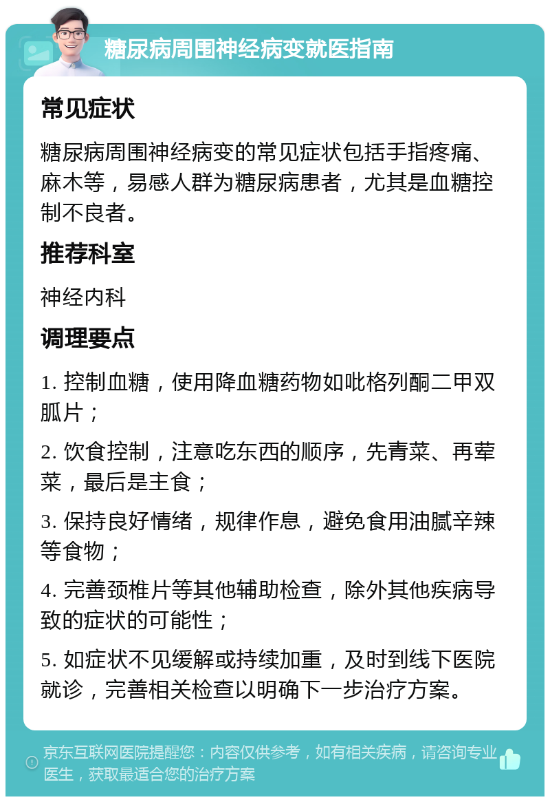 糖尿病周围神经病变就医指南 常见症状 糖尿病周围神经病变的常见症状包括手指疼痛、麻木等，易感人群为糖尿病患者，尤其是血糖控制不良者。 推荐科室 神经内科 调理要点 1. 控制血糖，使用降血糖药物如吡格列酮二甲双胍片； 2. 饮食控制，注意吃东西的顺序，先青菜、再荤菜，最后是主食； 3. 保持良好情绪，规律作息，避免食用油腻辛辣等食物； 4. 完善颈椎片等其他辅助检查，除外其他疾病导致的症状的可能性； 5. 如症状不见缓解或持续加重，及时到线下医院就诊，完善相关检查以明确下一步治疗方案。