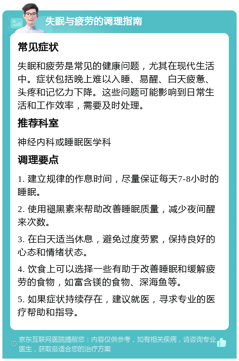 失眠与疲劳的调理指南 常见症状 失眠和疲劳是常见的健康问题，尤其在现代生活中。症状包括晚上难以入睡、易醒、白天疲惫、头疼和记忆力下降。这些问题可能影响到日常生活和工作效率，需要及时处理。 推荐科室 神经内科或睡眠医学科 调理要点 1. 建立规律的作息时间，尽量保证每天7-8小时的睡眠。 2. 使用褪黑素来帮助改善睡眠质量，减少夜间醒来次数。 3. 在白天适当休息，避免过度劳累，保持良好的心态和情绪状态。 4. 饮食上可以选择一些有助于改善睡眠和缓解疲劳的食物，如富含镁的食物、深海鱼等。 5. 如果症状持续存在，建议就医，寻求专业的医疗帮助和指导。