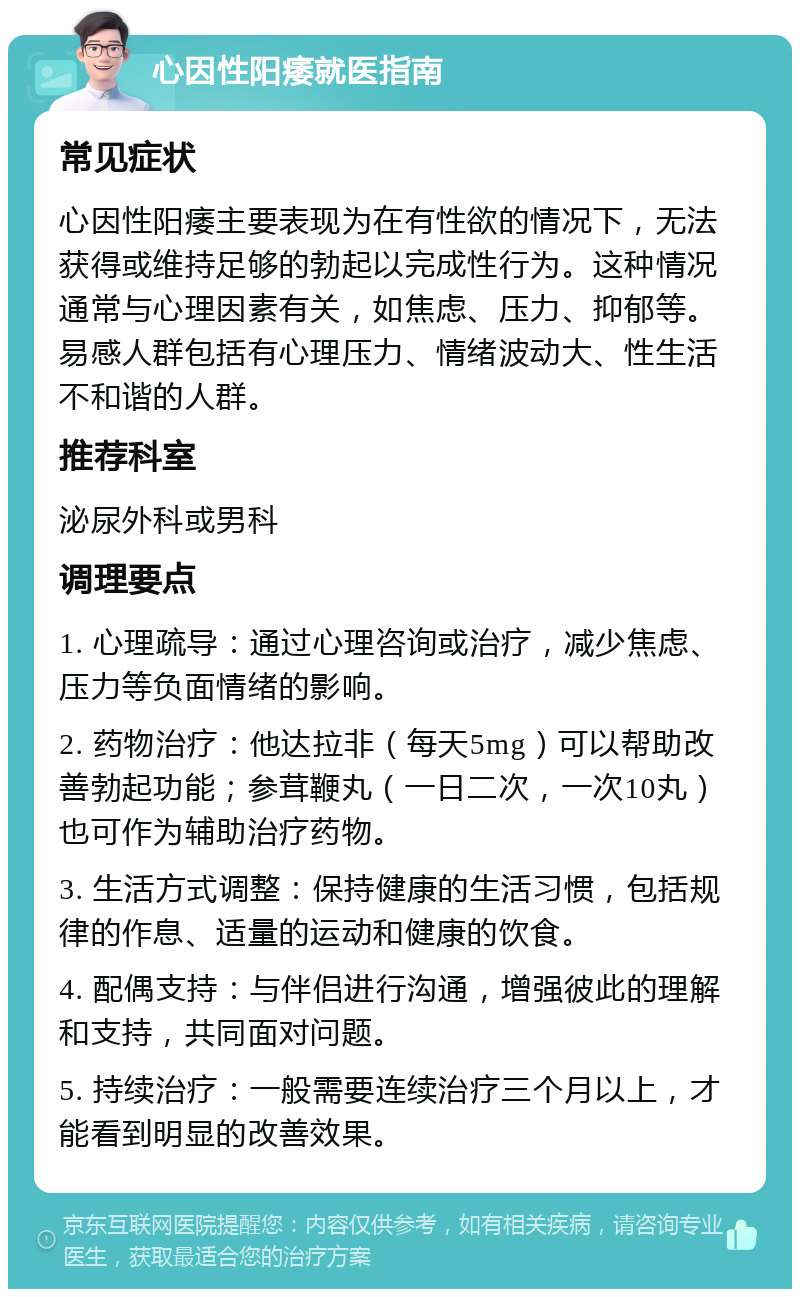 心因性阳痿就医指南 常见症状 心因性阳痿主要表现为在有性欲的情况下，无法获得或维持足够的勃起以完成性行为。这种情况通常与心理因素有关，如焦虑、压力、抑郁等。易感人群包括有心理压力、情绪波动大、性生活不和谐的人群。 推荐科室 泌尿外科或男科 调理要点 1. 心理疏导：通过心理咨询或治疗，减少焦虑、压力等负面情绪的影响。 2. 药物治疗：他达拉非（每天5mg）可以帮助改善勃起功能；参茸鞭丸（一日二次，一次10丸）也可作为辅助治疗药物。 3. 生活方式调整：保持健康的生活习惯，包括规律的作息、适量的运动和健康的饮食。 4. 配偶支持：与伴侣进行沟通，增强彼此的理解和支持，共同面对问题。 5. 持续治疗：一般需要连续治疗三个月以上，才能看到明显的改善效果。