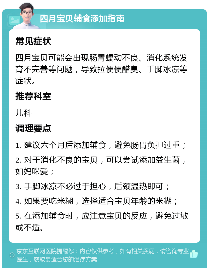 四月宝贝辅食添加指南 常见症状 四月宝贝可能会出现肠胃蠕动不良、消化系统发育不完善等问题，导致拉便便醋臭、手脚冰凉等症状。 推荐科室 儿科 调理要点 1. 建议六个月后添加辅食，避免肠胃负担过重； 2. 对于消化不良的宝贝，可以尝试添加益生菌，如妈咪爱； 3. 手脚冰凉不必过于担心，后颈温热即可； 4. 如果要吃米糊，选择适合宝贝年龄的米糊； 5. 在添加辅食时，应注意宝贝的反应，避免过敏或不适。