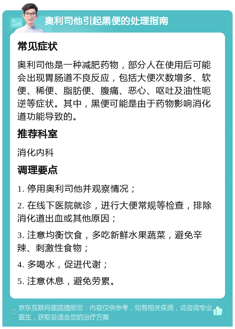 奥利司他引起黑便的处理指南 常见症状 奥利司他是一种减肥药物，部分人在使用后可能会出现胃肠道不良反应，包括大便次数增多、软便、稀便、脂肪便、腹痛、恶心、呕吐及油性呃逆等症状。其中，黑便可能是由于药物影响消化道功能导致的。 推荐科室 消化内科 调理要点 1. 停用奥利司他并观察情况； 2. 在线下医院就诊，进行大便常规等检查，排除消化道出血或其他原因； 3. 注意均衡饮食，多吃新鲜水果蔬菜，避免辛辣、刺激性食物； 4. 多喝水，促进代谢； 5. 注意休息，避免劳累。