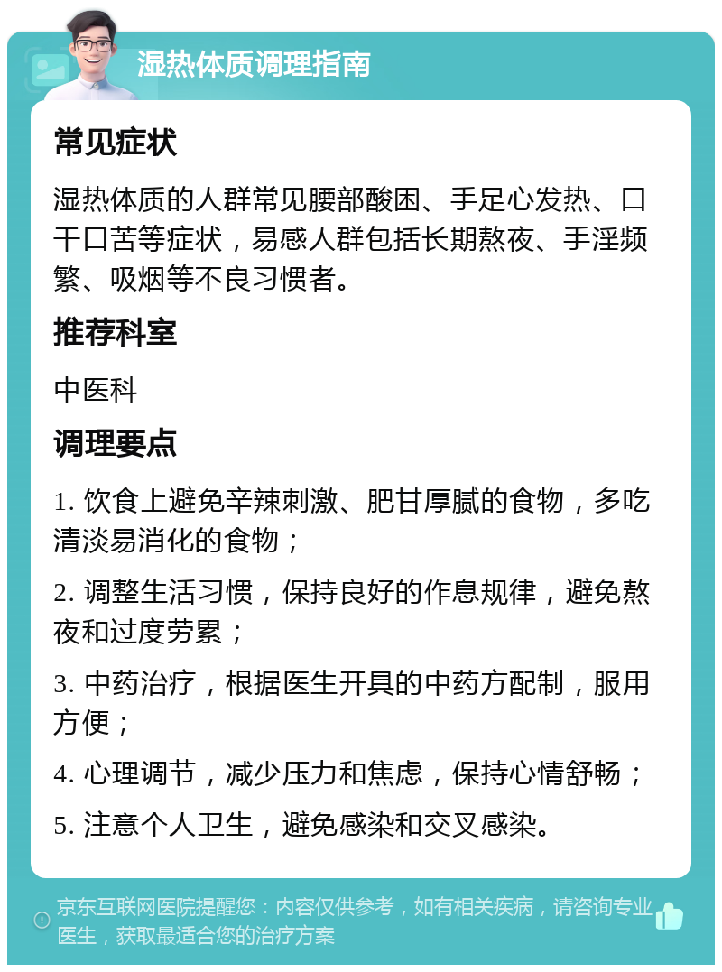 湿热体质调理指南 常见症状 湿热体质的人群常见腰部酸困、手足心发热、口干口苦等症状，易感人群包括长期熬夜、手淫频繁、吸烟等不良习惯者。 推荐科室 中医科 调理要点 1. 饮食上避免辛辣刺激、肥甘厚腻的食物，多吃清淡易消化的食物； 2. 调整生活习惯，保持良好的作息规律，避免熬夜和过度劳累； 3. 中药治疗，根据医生开具的中药方配制，服用方便； 4. 心理调节，减少压力和焦虑，保持心情舒畅； 5. 注意个人卫生，避免感染和交叉感染。