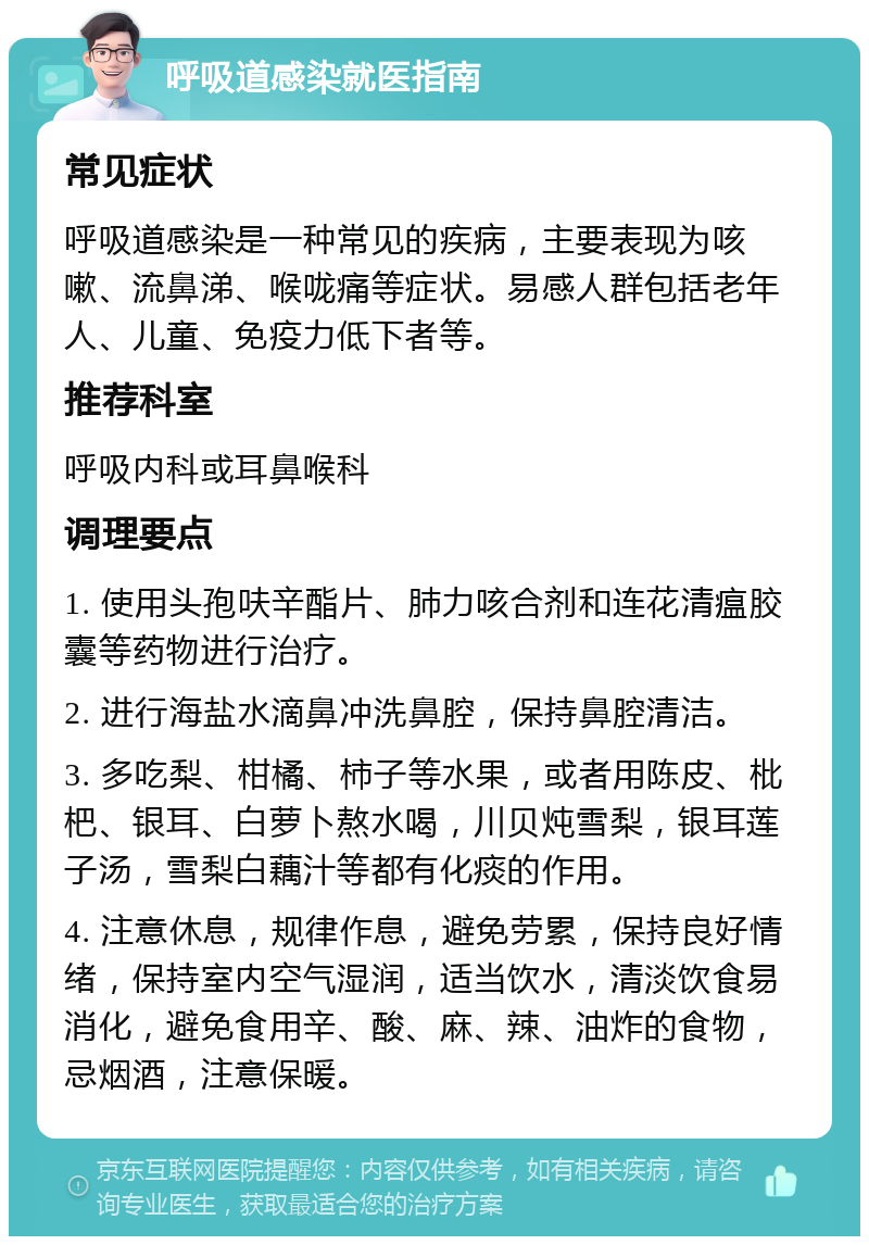 呼吸道感染就医指南 常见症状 呼吸道感染是一种常见的疾病，主要表现为咳嗽、流鼻涕、喉咙痛等症状。易感人群包括老年人、儿童、免疫力低下者等。 推荐科室 呼吸内科或耳鼻喉科 调理要点 1. 使用头孢呋辛酯片、肺力咳合剂和连花清瘟胶囊等药物进行治疗。 2. 进行海盐水滴鼻冲洗鼻腔，保持鼻腔清洁。 3. 多吃梨、柑橘、柿子等水果，或者用陈皮、枇杷、银耳、白萝卜熬水喝，川贝炖雪梨，银耳莲子汤，雪梨白藕汁等都有化痰的作用。 4. 注意休息，规律作息，避免劳累，保持良好情绪，保持室内空气湿润，适当饮水，清淡饮食易消化，避免食用辛、酸、麻、辣、油炸的食物，忌烟酒，注意保暖。