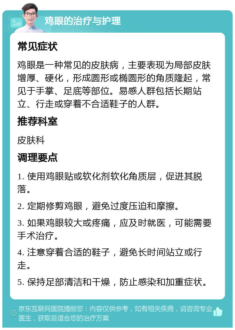 鸡眼的治疗与护理 常见症状 鸡眼是一种常见的皮肤病，主要表现为局部皮肤增厚、硬化，形成圆形或椭圆形的角质隆起，常见于手掌、足底等部位。易感人群包括长期站立、行走或穿着不合适鞋子的人群。 推荐科室 皮肤科 调理要点 1. 使用鸡眼贴或软化剂软化角质层，促进其脱落。 2. 定期修剪鸡眼，避免过度压迫和摩擦。 3. 如果鸡眼较大或疼痛，应及时就医，可能需要手术治疗。 4. 注意穿着合适的鞋子，避免长时间站立或行走。 5. 保持足部清洁和干燥，防止感染和加重症状。