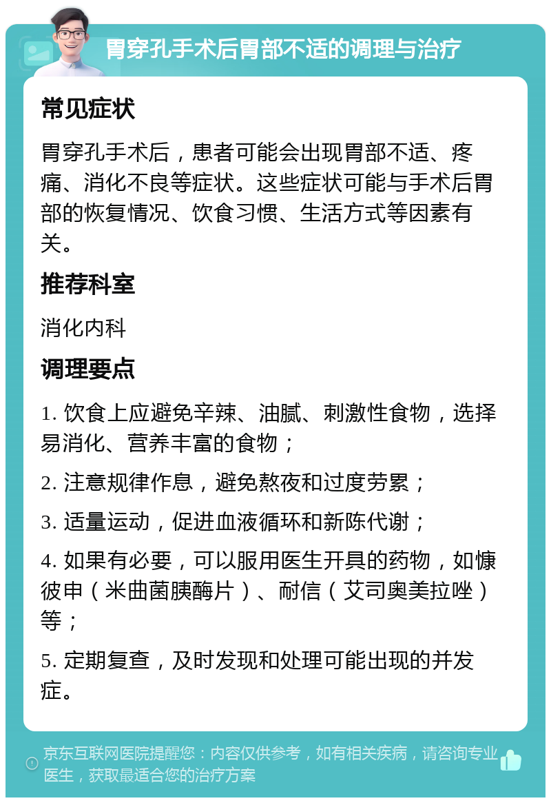 胃穿孔手术后胃部不适的调理与治疗 常见症状 胃穿孔手术后，患者可能会出现胃部不适、疼痛、消化不良等症状。这些症状可能与手术后胃部的恢复情况、饮食习惯、生活方式等因素有关。 推荐科室 消化内科 调理要点 1. 饮食上应避免辛辣、油腻、刺激性食物，选择易消化、营养丰富的食物； 2. 注意规律作息，避免熬夜和过度劳累； 3. 适量运动，促进血液循环和新陈代谢； 4. 如果有必要，可以服用医生开具的药物，如慷彼申（米曲菌胰酶片）、耐信（艾司奥美拉唑）等； 5. 定期复查，及时发现和处理可能出现的并发症。