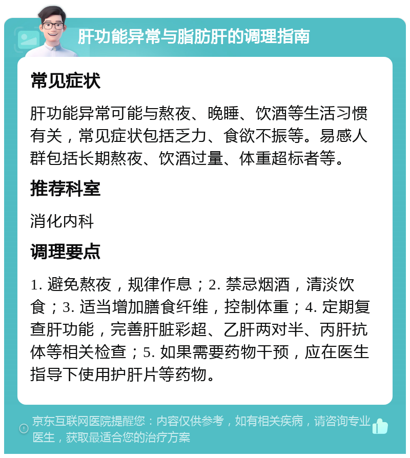 肝功能异常与脂肪肝的调理指南 常见症状 肝功能异常可能与熬夜、晚睡、饮酒等生活习惯有关，常见症状包括乏力、食欲不振等。易感人群包括长期熬夜、饮酒过量、体重超标者等。 推荐科室 消化内科 调理要点 1. 避免熬夜，规律作息；2. 禁忌烟酒，清淡饮食；3. 适当增加膳食纤维，控制体重；4. 定期复查肝功能，完善肝脏彩超、乙肝两对半、丙肝抗体等相关检查；5. 如果需要药物干预，应在医生指导下使用护肝片等药物。