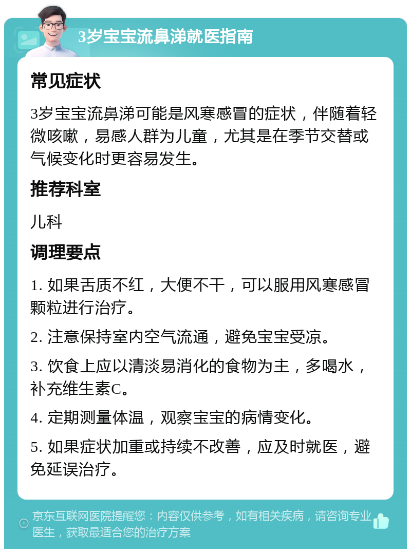 3岁宝宝流鼻涕就医指南 常见症状 3岁宝宝流鼻涕可能是风寒感冒的症状，伴随着轻微咳嗽，易感人群为儿童，尤其是在季节交替或气候变化时更容易发生。 推荐科室 儿科 调理要点 1. 如果舌质不红，大便不干，可以服用风寒感冒颗粒进行治疗。 2. 注意保持室内空气流通，避免宝宝受凉。 3. 饮食上应以清淡易消化的食物为主，多喝水，补充维生素C。 4. 定期测量体温，观察宝宝的病情变化。 5. 如果症状加重或持续不改善，应及时就医，避免延误治疗。