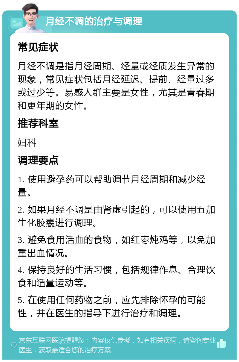 月经不调的治疗与调理 常见症状 月经不调是指月经周期、经量或经质发生异常的现象，常见症状包括月经延迟、提前、经量过多或过少等。易感人群主要是女性，尤其是青春期和更年期的女性。 推荐科室 妇科 调理要点 1. 使用避孕药可以帮助调节月经周期和减少经量。 2. 如果月经不调是由肾虚引起的，可以使用五加生化胶囊进行调理。 3. 避免食用活血的食物，如红枣炖鸡等，以免加重出血情况。 4. 保持良好的生活习惯，包括规律作息、合理饮食和适量运动等。 5. 在使用任何药物之前，应先排除怀孕的可能性，并在医生的指导下进行治疗和调理。