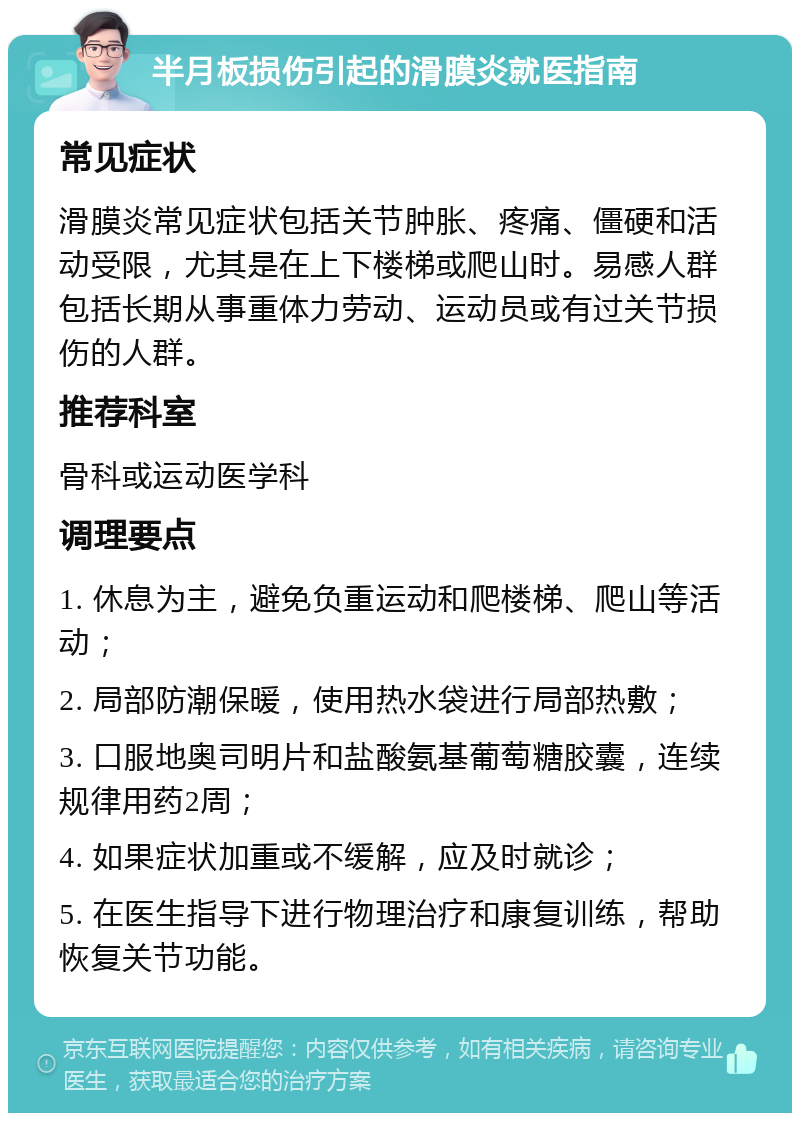 半月板损伤引起的滑膜炎就医指南 常见症状 滑膜炎常见症状包括关节肿胀、疼痛、僵硬和活动受限，尤其是在上下楼梯或爬山时。易感人群包括长期从事重体力劳动、运动员或有过关节损伤的人群。 推荐科室 骨科或运动医学科 调理要点 1. 休息为主，避免负重运动和爬楼梯、爬山等活动； 2. 局部防潮保暖，使用热水袋进行局部热敷； 3. 口服地奥司明片和盐酸氨基葡萄糖胶囊，连续规律用药2周； 4. 如果症状加重或不缓解，应及时就诊； 5. 在医生指导下进行物理治疗和康复训练，帮助恢复关节功能。