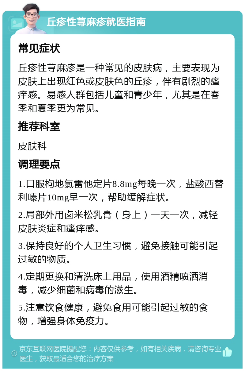 丘疹性荨麻疹就医指南 常见症状 丘疹性荨麻疹是一种常见的皮肤病，主要表现为皮肤上出现红色或皮肤色的丘疹，伴有剧烈的瘙痒感。易感人群包括儿童和青少年，尤其是在春季和夏季更为常见。 推荐科室 皮肤科 调理要点 1.口服枸地氯雷他定片8.8mg每晚一次，盐酸西替利嗪片10mg早一次，帮助缓解症状。 2.局部外用卤米松乳膏（身上）一天一次，减轻皮肤炎症和瘙痒感。 3.保持良好的个人卫生习惯，避免接触可能引起过敏的物质。 4.定期更换和清洗床上用品，使用酒精喷洒消毒，减少细菌和病毒的滋生。 5.注意饮食健康，避免食用可能引起过敏的食物，增强身体免疫力。