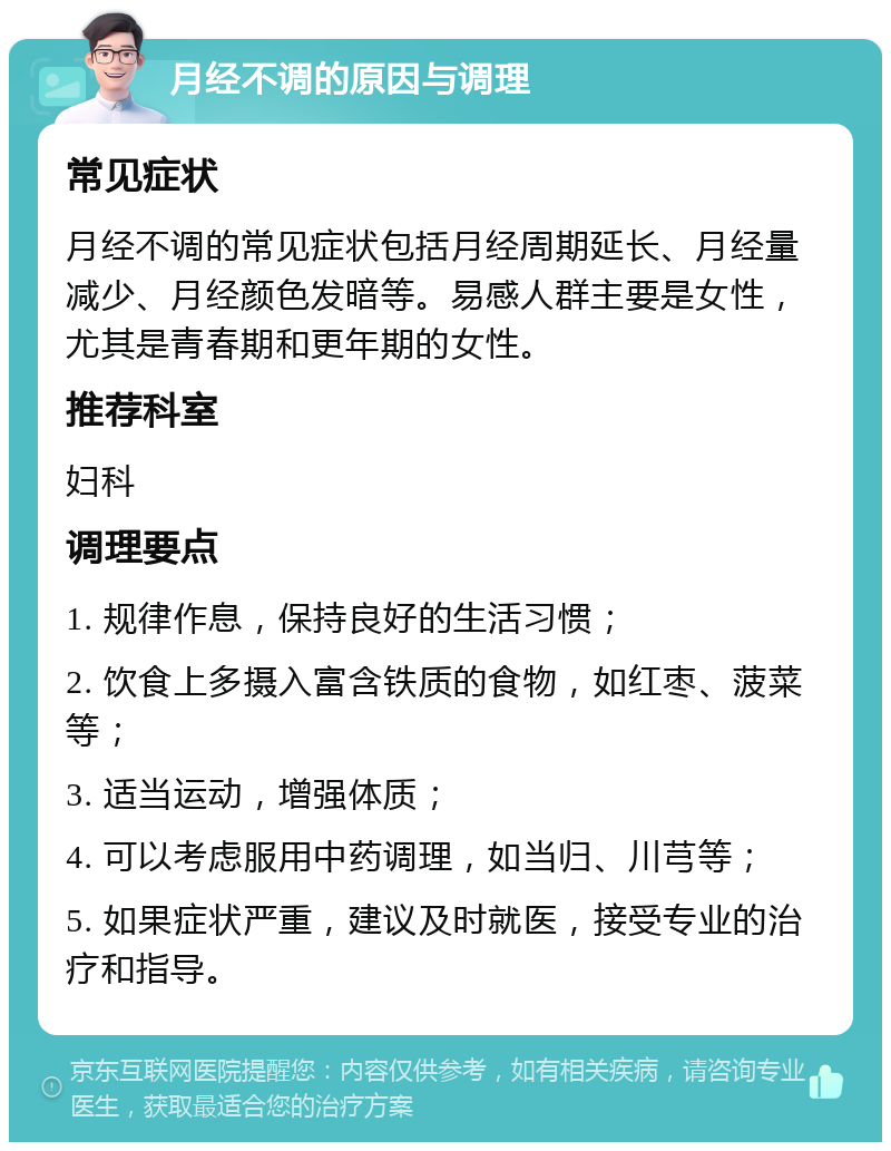 月经不调的原因与调理 常见症状 月经不调的常见症状包括月经周期延长、月经量减少、月经颜色发暗等。易感人群主要是女性，尤其是青春期和更年期的女性。 推荐科室 妇科 调理要点 1. 规律作息，保持良好的生活习惯； 2. 饮食上多摄入富含铁质的食物，如红枣、菠菜等； 3. 适当运动，增强体质； 4. 可以考虑服用中药调理，如当归、川芎等； 5. 如果症状严重，建议及时就医，接受专业的治疗和指导。