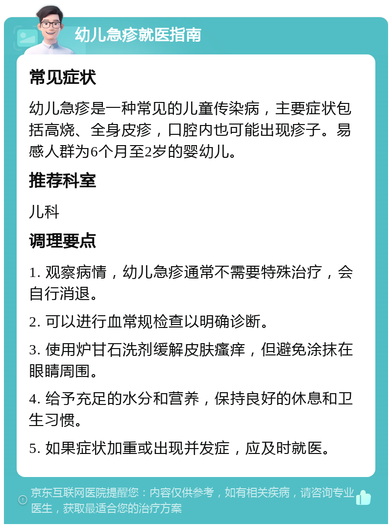 幼儿急疹就医指南 常见症状 幼儿急疹是一种常见的儿童传染病，主要症状包括高烧、全身皮疹，口腔内也可能出现疹子。易感人群为6个月至2岁的婴幼儿。 推荐科室 儿科 调理要点 1. 观察病情，幼儿急疹通常不需要特殊治疗，会自行消退。 2. 可以进行血常规检查以明确诊断。 3. 使用炉甘石洗剂缓解皮肤瘙痒，但避免涂抹在眼睛周围。 4. 给予充足的水分和营养，保持良好的休息和卫生习惯。 5. 如果症状加重或出现并发症，应及时就医。