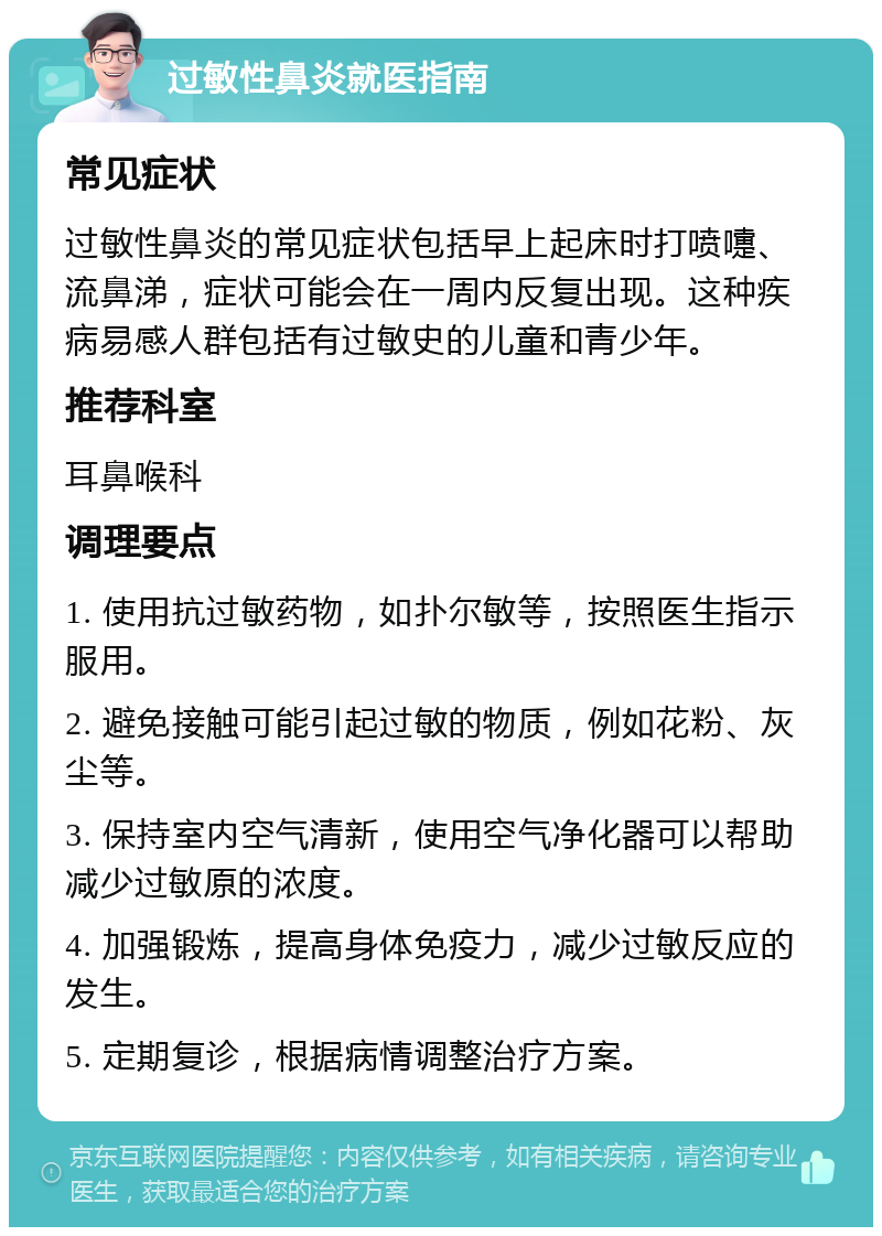 过敏性鼻炎就医指南 常见症状 过敏性鼻炎的常见症状包括早上起床时打喷嚏、流鼻涕，症状可能会在一周内反复出现。这种疾病易感人群包括有过敏史的儿童和青少年。 推荐科室 耳鼻喉科 调理要点 1. 使用抗过敏药物，如扑尔敏等，按照医生指示服用。 2. 避免接触可能引起过敏的物质，例如花粉、灰尘等。 3. 保持室内空气清新，使用空气净化器可以帮助减少过敏原的浓度。 4. 加强锻炼，提高身体免疫力，减少过敏反应的发生。 5. 定期复诊，根据病情调整治疗方案。