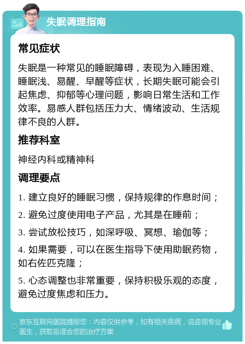 失眠调理指南 常见症状 失眠是一种常见的睡眠障碍，表现为入睡困难、睡眠浅、易醒、早醒等症状，长期失眠可能会引起焦虑、抑郁等心理问题，影响日常生活和工作效率。易感人群包括压力大、情绪波动、生活规律不良的人群。 推荐科室 神经内科或精神科 调理要点 1. 建立良好的睡眠习惯，保持规律的作息时间； 2. 避免过度使用电子产品，尤其是在睡前； 3. 尝试放松技巧，如深呼吸、冥想、瑜伽等； 4. 如果需要，可以在医生指导下使用助眠药物，如右佐匹克隆； 5. 心态调整也非常重要，保持积极乐观的态度，避免过度焦虑和压力。