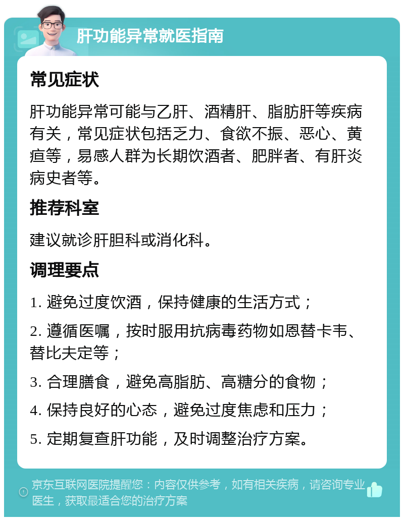 肝功能异常就医指南 常见症状 肝功能异常可能与乙肝、酒精肝、脂肪肝等疾病有关，常见症状包括乏力、食欲不振、恶心、黄疸等，易感人群为长期饮酒者、肥胖者、有肝炎病史者等。 推荐科室 建议就诊肝胆科或消化科。 调理要点 1. 避免过度饮酒，保持健康的生活方式； 2. 遵循医嘱，按时服用抗病毒药物如恩替卡韦、替比夫定等； 3. 合理膳食，避免高脂肪、高糖分的食物； 4. 保持良好的心态，避免过度焦虑和压力； 5. 定期复查肝功能，及时调整治疗方案。