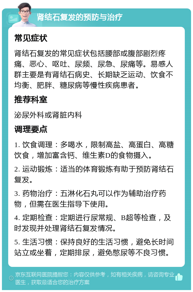 肾结石复发的预防与治疗 常见症状 肾结石复发的常见症状包括腰部或腹部剧烈疼痛、恶心、呕吐、尿频、尿急、尿痛等。易感人群主要是有肾结石病史、长期缺乏运动、饮食不均衡、肥胖、糖尿病等慢性疾病患者。 推荐科室 泌尿外科或肾脏内科 调理要点 1. 饮食调理：多喝水，限制高盐、高蛋白、高糖饮食，增加富含钙、维生素D的食物摄入。 2. 运动锻炼：适当的体育锻炼有助于预防肾结石复发。 3. 药物治疗：五淋化石丸可以作为辅助治疗药物，但需在医生指导下使用。 4. 定期检查：定期进行尿常规、B超等检查，及时发现并处理肾结石复发情况。 5. 生活习惯：保持良好的生活习惯，避免长时间站立或坐着，定期排尿，避免憋尿等不良习惯。