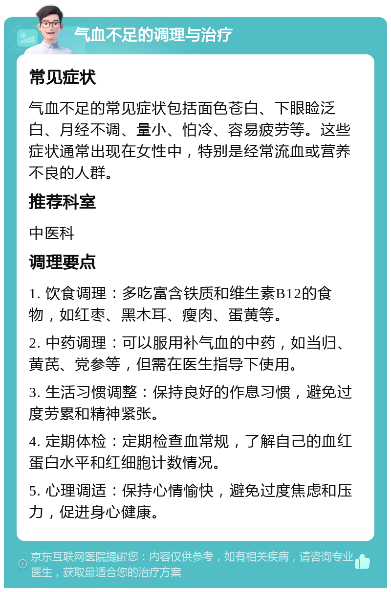 气血不足的调理与治疗 常见症状 气血不足的常见症状包括面色苍白、下眼睑泛白、月经不调、量小、怕冷、容易疲劳等。这些症状通常出现在女性中，特别是经常流血或营养不良的人群。 推荐科室 中医科 调理要点 1. 饮食调理：多吃富含铁质和维生素B12的食物，如红枣、黑木耳、瘦肉、蛋黄等。 2. 中药调理：可以服用补气血的中药，如当归、黄芪、党参等，但需在医生指导下使用。 3. 生活习惯调整：保持良好的作息习惯，避免过度劳累和精神紧张。 4. 定期体检：定期检查血常规，了解自己的血红蛋白水平和红细胞计数情况。 5. 心理调适：保持心情愉快，避免过度焦虑和压力，促进身心健康。