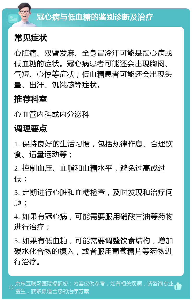 冠心病与低血糖的鉴别诊断及治疗 常见症状 心脏痛、双臂发麻、全身冒冷汗可能是冠心病或低血糖的症状。冠心病患者可能还会出现胸闷、气短、心悸等症状；低血糖患者可能还会出现头晕、出汗、饥饿感等症状。 推荐科室 心血管内科或内分泌科 调理要点 1. 保持良好的生活习惯，包括规律作息、合理饮食、适量运动等； 2. 控制血压、血脂和血糖水平，避免过高或过低； 3. 定期进行心脏和血糖检查，及时发现和治疗问题； 4. 如果有冠心病，可能需要服用硝酸甘油等药物进行治疗； 5. 如果有低血糖，可能需要调整饮食结构，增加碳水化合物的摄入，或者服用葡萄糖片等药物进行治疗。