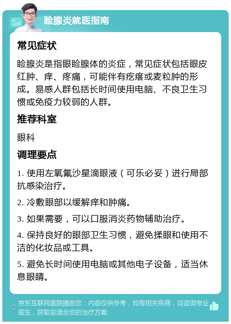 睑腺炎就医指南 常见症状 睑腺炎是指眼睑腺体的炎症，常见症状包括眼皮红肿、痒、疼痛，可能伴有疙瘩或麦粒肿的形成。易感人群包括长时间使用电脑、不良卫生习惯或免疫力较弱的人群。 推荐科室 眼科 调理要点 1. 使用左氧氟沙星滴眼液（可乐必妥）进行局部抗感染治疗。 2. 冷敷眼部以缓解痒和肿痛。 3. 如果需要，可以口服消炎药物辅助治疗。 4. 保持良好的眼部卫生习惯，避免揉眼和使用不洁的化妆品或工具。 5. 避免长时间使用电脑或其他电子设备，适当休息眼睛。