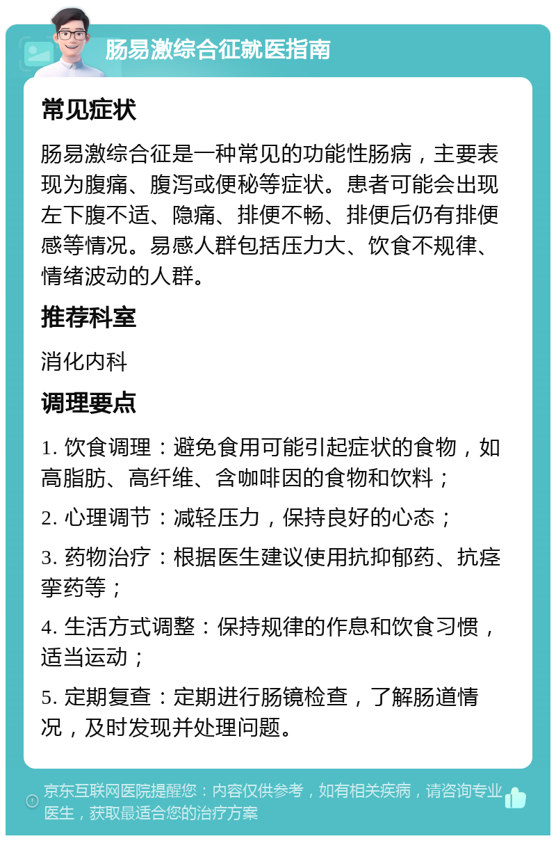 肠易激综合征就医指南 常见症状 肠易激综合征是一种常见的功能性肠病，主要表现为腹痛、腹泻或便秘等症状。患者可能会出现左下腹不适、隐痛、排便不畅、排便后仍有排便感等情况。易感人群包括压力大、饮食不规律、情绪波动的人群。 推荐科室 消化内科 调理要点 1. 饮食调理：避免食用可能引起症状的食物，如高脂肪、高纤维、含咖啡因的食物和饮料； 2. 心理调节：减轻压力，保持良好的心态； 3. 药物治疗：根据医生建议使用抗抑郁药、抗痉挛药等； 4. 生活方式调整：保持规律的作息和饮食习惯，适当运动； 5. 定期复查：定期进行肠镜检查，了解肠道情况，及时发现并处理问题。