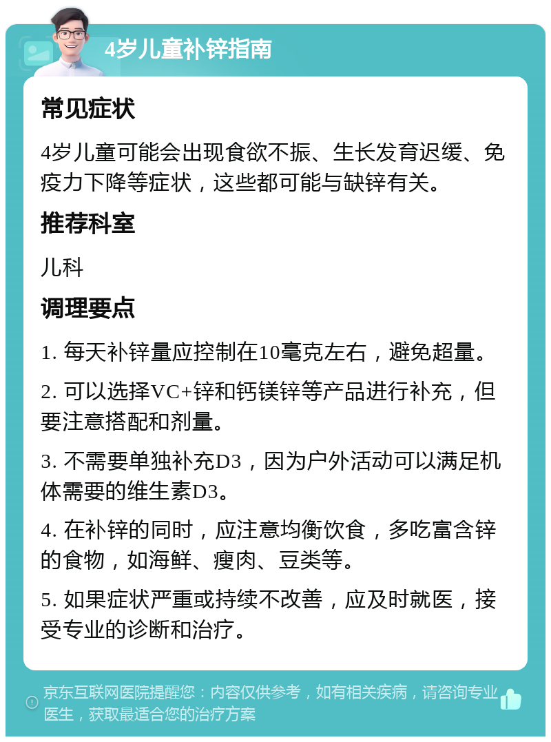 4岁儿童补锌指南 常见症状 4岁儿童可能会出现食欲不振、生长发育迟缓、免疫力下降等症状，这些都可能与缺锌有关。 推荐科室 儿科 调理要点 1. 每天补锌量应控制在10毫克左右，避免超量。 2. 可以选择VC+锌和钙镁锌等产品进行补充，但要注意搭配和剂量。 3. 不需要单独补充D3，因为户外活动可以满足机体需要的维生素D3。 4. 在补锌的同时，应注意均衡饮食，多吃富含锌的食物，如海鲜、瘦肉、豆类等。 5. 如果症状严重或持续不改善，应及时就医，接受专业的诊断和治疗。