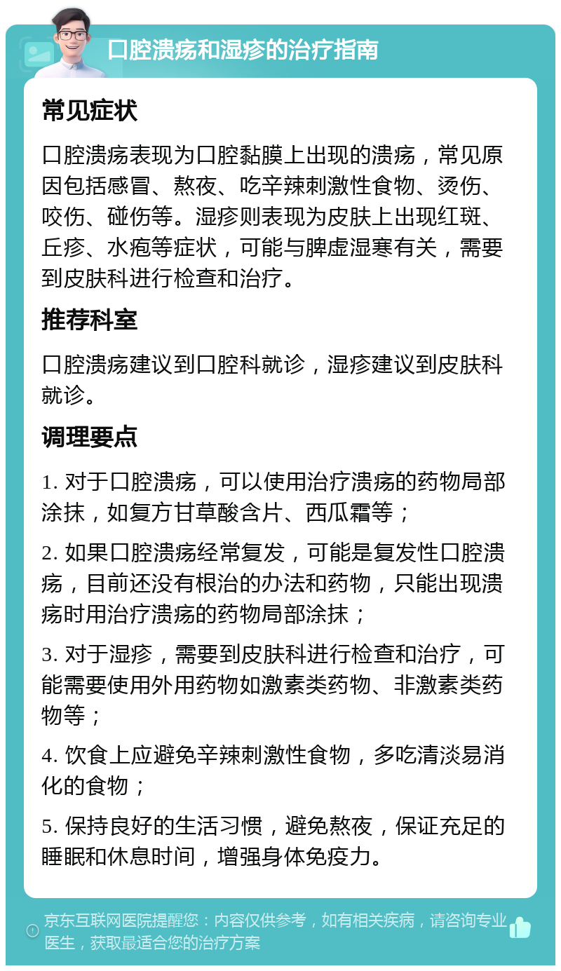 口腔溃疡和湿疹的治疗指南 常见症状 口腔溃疡表现为口腔黏膜上出现的溃疡，常见原因包括感冒、熬夜、吃辛辣刺激性食物、烫伤、咬伤、碰伤等。湿疹则表现为皮肤上出现红斑、丘疹、水疱等症状，可能与脾虚湿寒有关，需要到皮肤科进行检查和治疗。 推荐科室 口腔溃疡建议到口腔科就诊，湿疹建议到皮肤科就诊。 调理要点 1. 对于口腔溃疡，可以使用治疗溃疡的药物局部涂抹，如复方甘草酸含片、西瓜霜等； 2. 如果口腔溃疡经常复发，可能是复发性口腔溃疡，目前还没有根治的办法和药物，只能出现溃疡时用治疗溃疡的药物局部涂抹； 3. 对于湿疹，需要到皮肤科进行检查和治疗，可能需要使用外用药物如激素类药物、非激素类药物等； 4. 饮食上应避免辛辣刺激性食物，多吃清淡易消化的食物； 5. 保持良好的生活习惯，避免熬夜，保证充足的睡眠和休息时间，增强身体免疫力。