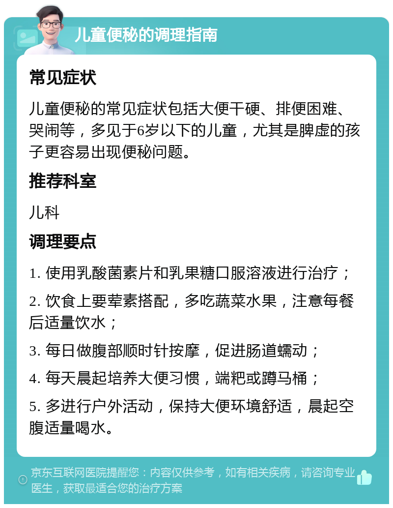 儿童便秘的调理指南 常见症状 儿童便秘的常见症状包括大便干硬、排便困难、哭闹等，多见于6岁以下的儿童，尤其是脾虚的孩子更容易出现便秘问题。 推荐科室 儿科 调理要点 1. 使用乳酸菌素片和乳果糖口服溶液进行治疗； 2. 饮食上要荤素搭配，多吃蔬菜水果，注意每餐后适量饮水； 3. 每日做腹部顺时针按摩，促进肠道蠕动； 4. 每天晨起培养大便习惯，端粑或蹲马桶； 5. 多进行户外活动，保持大便环境舒适，晨起空腹适量喝水。