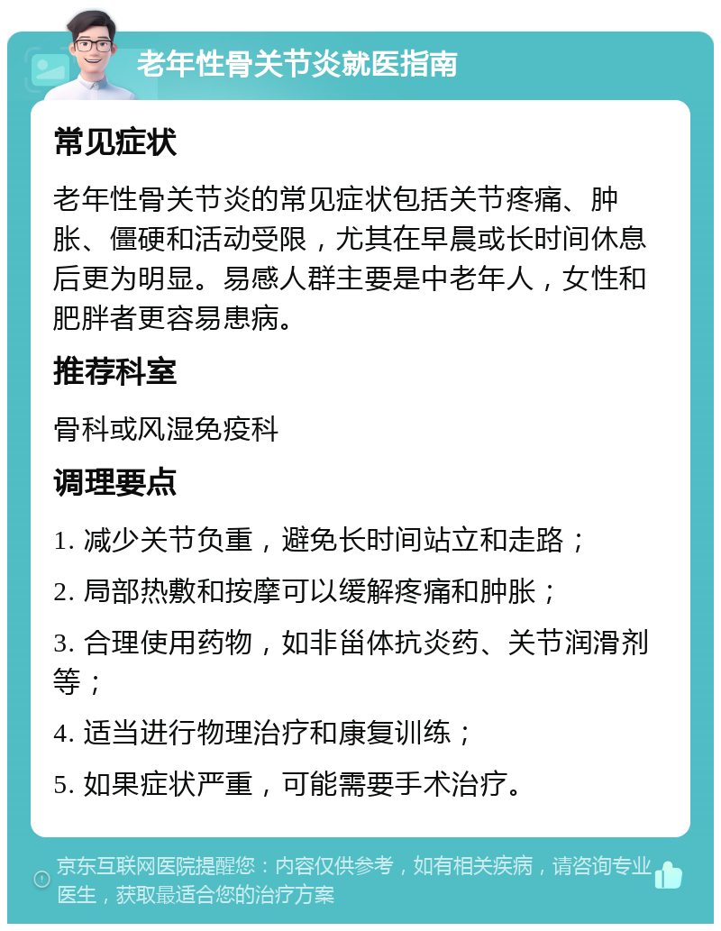 老年性骨关节炎就医指南 常见症状 老年性骨关节炎的常见症状包括关节疼痛、肿胀、僵硬和活动受限，尤其在早晨或长时间休息后更为明显。易感人群主要是中老年人，女性和肥胖者更容易患病。 推荐科室 骨科或风湿免疫科 调理要点 1. 减少关节负重，避免长时间站立和走路； 2. 局部热敷和按摩可以缓解疼痛和肿胀； 3. 合理使用药物，如非甾体抗炎药、关节润滑剂等； 4. 适当进行物理治疗和康复训练； 5. 如果症状严重，可能需要手术治疗。