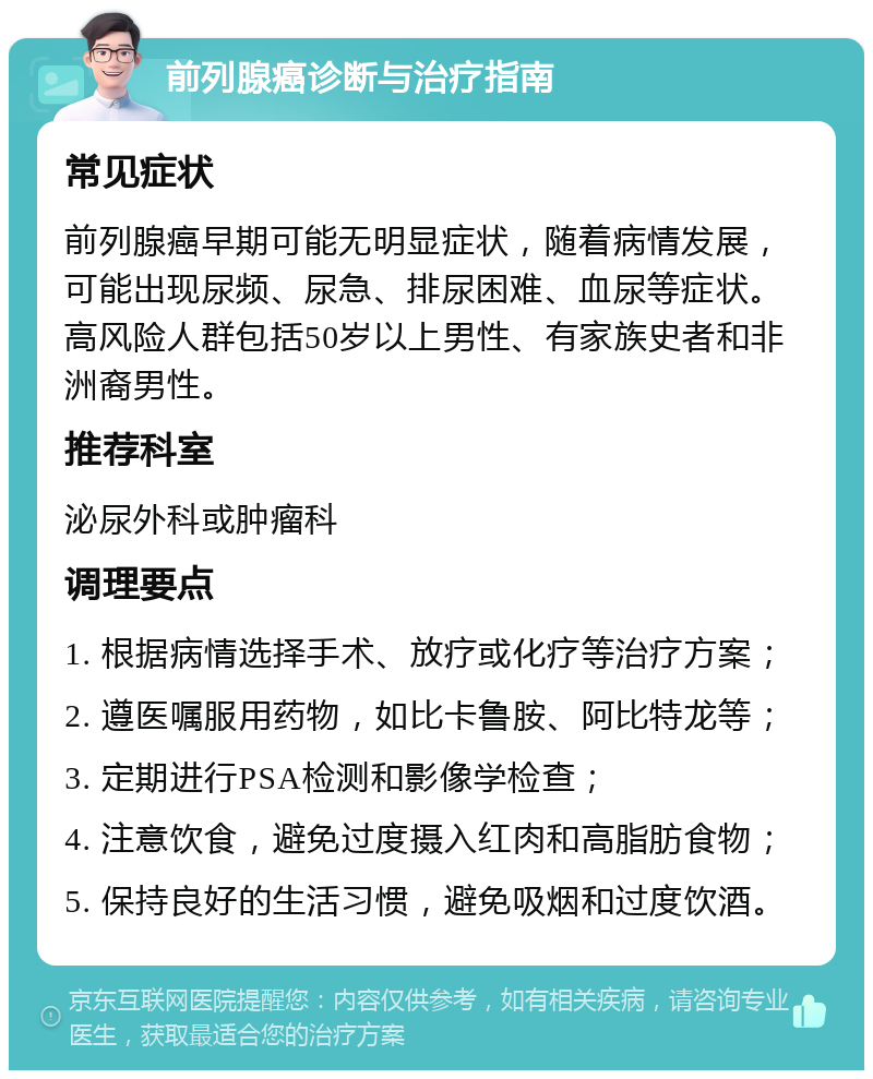 前列腺癌诊断与治疗指南 常见症状 前列腺癌早期可能无明显症状，随着病情发展，可能出现尿频、尿急、排尿困难、血尿等症状。高风险人群包括50岁以上男性、有家族史者和非洲裔男性。 推荐科室 泌尿外科或肿瘤科 调理要点 1. 根据病情选择手术、放疗或化疗等治疗方案； 2. 遵医嘱服用药物，如比卡鲁胺、阿比特龙等； 3. 定期进行PSA检测和影像学检查； 4. 注意饮食，避免过度摄入红肉和高脂肪食物； 5. 保持良好的生活习惯，避免吸烟和过度饮酒。